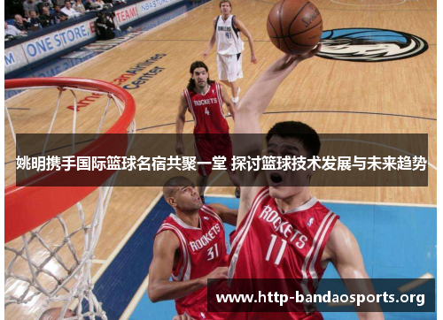 姚明携手国际篮球名宿共聚一堂 探讨篮球技术发展与未来趋势 姚明携手国际篮球名宿共聚一堂 探讨篮球技术发展与未来趋势
