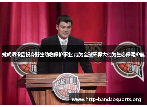 姚明退役后投身野生动物保护事业 成为全球环保大使为生态保驾护航 姚明退役后投身野生动物保护事业 成为全球环保大使为生态保驾护航