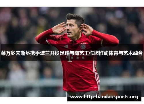 莱万多夫斯基携手波兰开设足球与陶艺工作坊推动体育与艺术融合 莱万多夫斯基携手波兰开设足球与陶艺工作坊推动体育与艺术融合