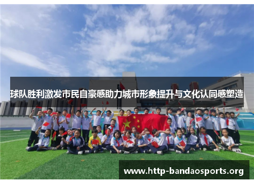 球队胜利激发市民自豪感助力城市形象提升与文化认同感塑造 球队胜利激发市民自豪感助力城市形象提升与文化认同感塑造