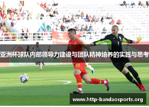 亚洲杯球队内部领导力建设与团队精神培养的实践与思考 亚洲杯球队内部领导力建设与团队精神培养的实践与思考