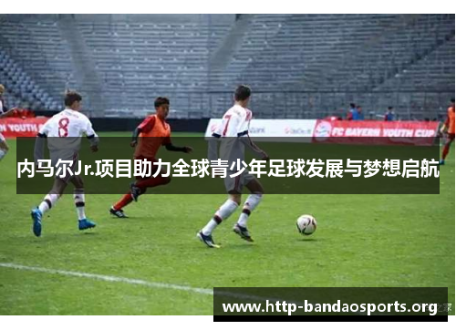 内马尔Jr.项目助力全球青少年足球发展与梦想启航 内马尔Jr.项目助力全球青少年足球发展与梦想启航