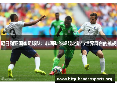 尼日利亚国家足球队:非洲劲旅崛起之路与世界舞台的挑战 尼日利亚国家足球队:非洲劲旅崛起之路与世界舞台的挑战