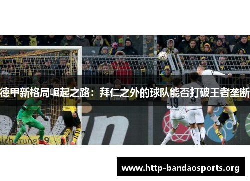德甲新格局崛起之路:拜仁之外的球队能否打破王者垄断 德甲新格局崛起之路:拜仁之外的球队能否打破王者垄断