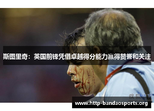 斯图里奇:英国前锋凭借卓越得分能力赢得赞誉和关注 斯图里奇:英国前锋凭借卓越得分能力赢得赞誉和关注