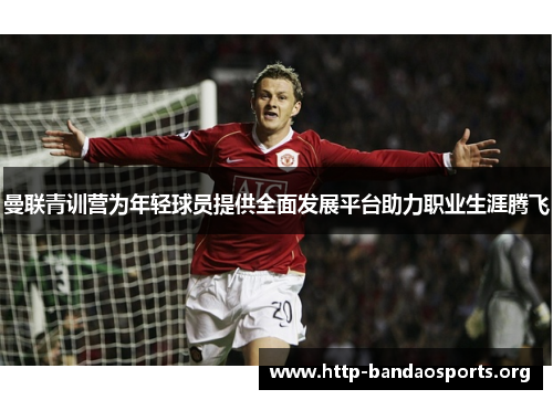 曼联青训营为年轻球员提供全面发展平台助力职业生涯腾飞 曼联青训营为年轻球员提供全面发展平台助力职业生涯腾飞