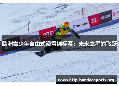 欧洲青少年自由式滑雪锦标赛:未来之星的飞跃 欧洲青少年自由式滑雪锦标赛:未来之星的飞跃