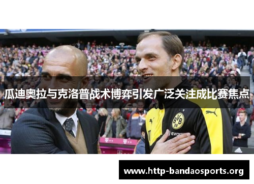 瓜迪奥拉与克洛普战术博弈引发广泛关注成比赛焦点 瓜迪奥拉与克洛普战术博弈引发广泛关注成比赛焦点