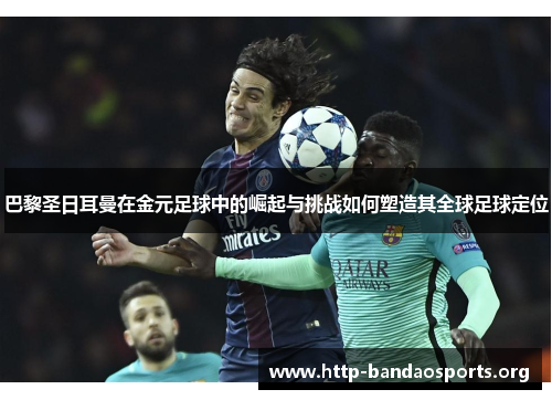 巴黎圣日耳曼在金元足球中的崛起与挑战如何塑造其全球足球定位 巴黎圣日耳曼在金元足球中的崛起与挑战如何塑造其全球足球定位