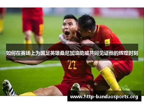 如何在赛场上为国足英雄桑尼加油助威共同见证他的辉煌时刻 如何在赛场上为国足英雄桑尼加油助威共同见证他的辉煌时刻