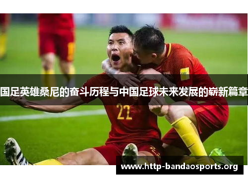 国足英雄桑尼的奋斗历程与中国足球未来发展的崭新篇章 国足英雄桑尼的奋斗历程与中国足球未来发展的崭新篇章
