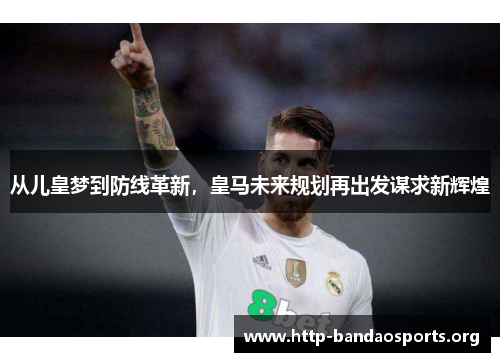 从儿皇梦到防线革新,皇马未来规划再出发谋求新辉煌 从儿皇梦到防线革新,皇马未来规划再出发谋求新辉煌