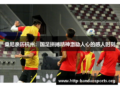 桑尼亲历杭州:国足拼搏精神激励人心的感人时刻 桑尼亲历杭州:国足拼搏精神激励人心的感人时刻