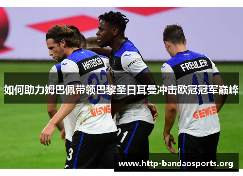 如何助力姆巴佩带领巴黎圣日耳曼冲击欧冠冠军巅峰 如何助力姆巴佩带领巴黎圣日耳曼冲击欧冠冠军巅峰