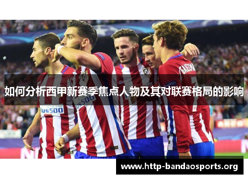 如何分析西甲新赛季焦点人物及其对联赛格局的影响 如何分析西甲新赛季焦点人物及其对联赛格局的影响