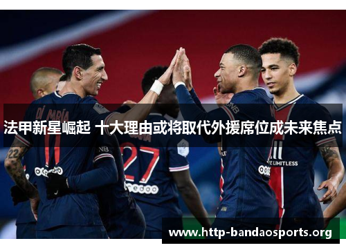 法甲新星崛起 十大理由或将取代外援席位成未来焦点 法甲新星崛起 十大理由或将取代外援席位成未来焦点