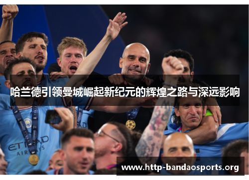 哈兰德引领曼城崛起新纪元的辉煌之路与深远影响 哈兰德引领曼城崛起新纪元的辉煌之路与深远影响