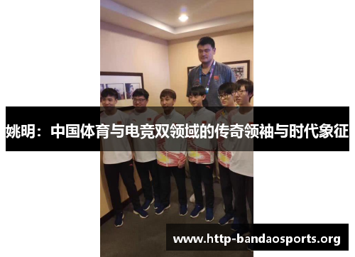 姚明:中国体育与电竞双领域的传奇领袖与时代象征 姚明:中国体育与电竞双领域的传奇领袖与时代象征