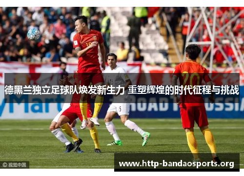 德黑兰独立足球队焕发新生力 重塑辉煌的时代征程与挑战 德黑兰独立足球队焕发新生力 重塑辉煌的时代征程与挑战