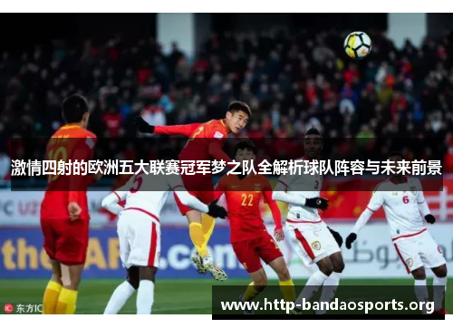 激情四射的欧洲五大联赛冠军梦之队全解析球队阵容与未来前景 激情四射的欧洲五大联赛冠军梦之队全解析球队阵容与未来前景