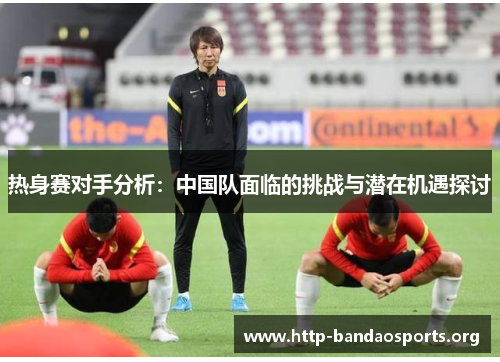 热身赛对手分析:中国队面临的挑战与潜在机遇探讨 热身赛对手分析:中国队面临的挑战与潜在机遇探讨