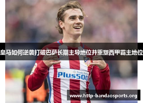 皇马如何逆袭打破巴萨长期主导地位并重塑西甲霸主地位 皇马如何逆袭打破巴萨长期主导地位并重塑西甲霸主地位