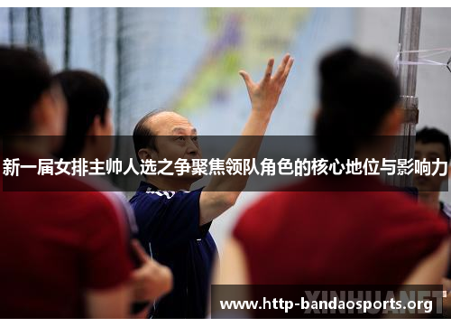 新一届女排主帅人选之争聚焦领队角色的核心地位与影响力 新一届女排主帅人选之争聚焦领队角色的核心地位与影响力