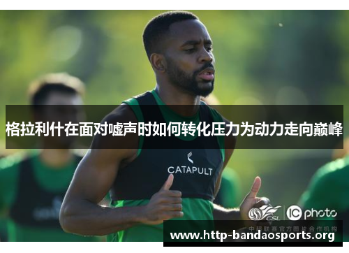 格拉利什在面对嘘声时如何转化压力为动力走向巅峰 格拉利什在面对嘘声时如何转化压力为动力走向巅峰