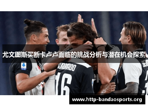 尤文图斯买断卡卢卢面临的挑战分析与潜在机会探索 尤文图斯买断卡卢卢面临的挑战分析与潜在机会探索