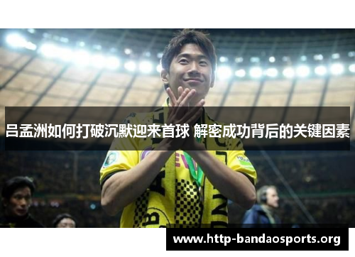 吕孟洲如何打破沉默迎来首球 解密成功背后的关键因素 吕孟洲如何打破沉默迎来首球 解密成功背后的关键因素