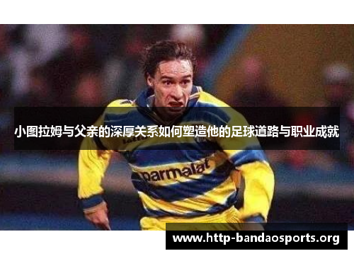 小图拉姆与父亲的深厚关系如何塑造他的足球道路与职业成就 小图拉姆与父亲的深厚关系如何塑造他的足球道路与职业成就