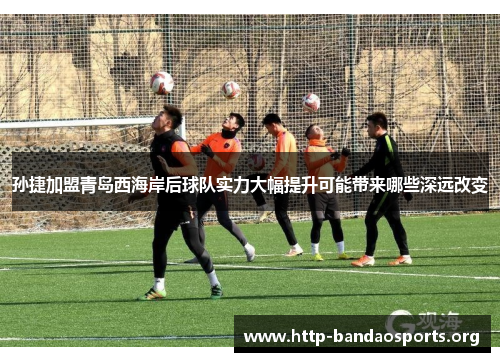 孙捷加盟青岛西海岸后球队实力大幅提升可能带来哪些深远改变 孙捷加盟青岛西海岸后球队实力大幅提升可能带来哪些深远改变