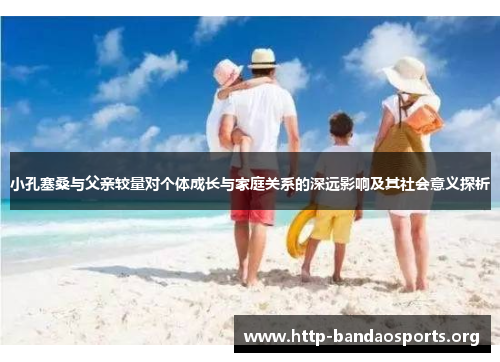 小孔塞桑与父亲较量对个体成长与家庭关系的深远影响及其社会意义探析 小孔塞桑与父亲较量对个体成长与家庭关系的深远影响及其社会意义探析