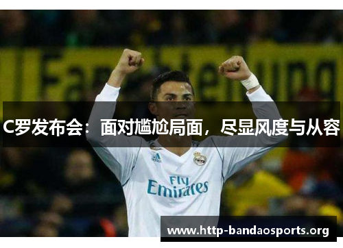 C罗发布会:面对尴尬局面,尽显风度与从容 C罗发布会:面对尴尬局面,尽显风度与从容