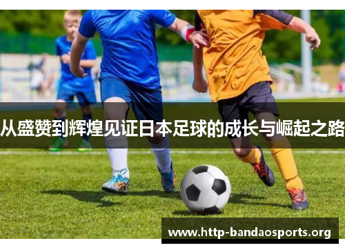 从盛赞到辉煌见证日本足球的成长与崛起之路 从盛赞到辉煌见证日本足球的成长与崛起之路
