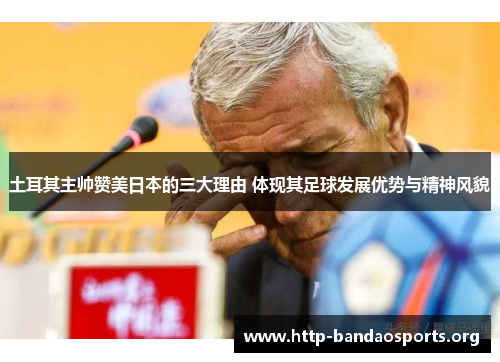 土耳其主帅赞美日本的三大理由 体现其足球发展优势与精神风貌 土耳其主帅赞美日本的三大理由 体现其足球发展优势与精神风貌
