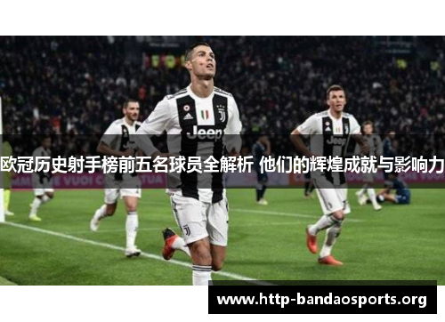 欧冠历史射手榜前五名球员全解析 他们的辉煌成就与影响力 欧冠历史射手榜前五名球员全解析 他们的辉煌成就与影响力