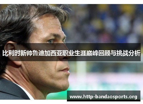 比利时新帅鲁迪加西亚职业生涯巅峰回顾与挑战分析 比利时新帅鲁迪加西亚职业生涯巅峰回顾与挑战分析