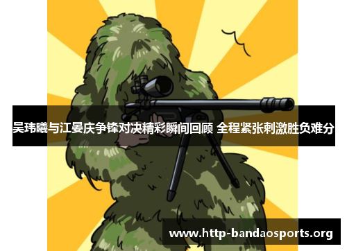 吴玮曦与江晏庆争锋对决精彩瞬间回顾 全程紧张刺激胜负难分 吴玮曦与江晏庆争锋对决精彩瞬间回顾 全程紧张刺激胜负难分