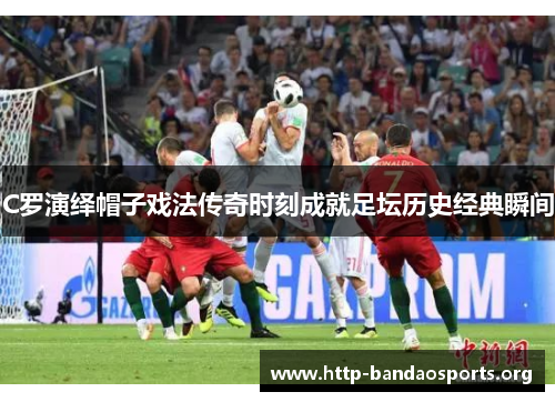 C罗演绎帽子戏法传奇时刻成就足坛历史经典瞬间 C罗演绎帽子戏法传奇时刻成就足坛历史经典瞬间