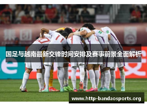 国足与越南最新交锋时间安排及赛事前景全面解析 国足与越南最新交锋时间安排及赛事前景全面解析