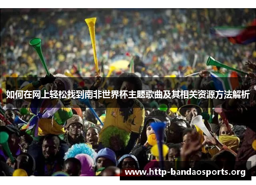 如何在网上轻松找到南非世界杯主题歌曲及其相关资源方法解析 如何在网上轻松找到南非世界杯主题歌曲及其相关资源方法解析