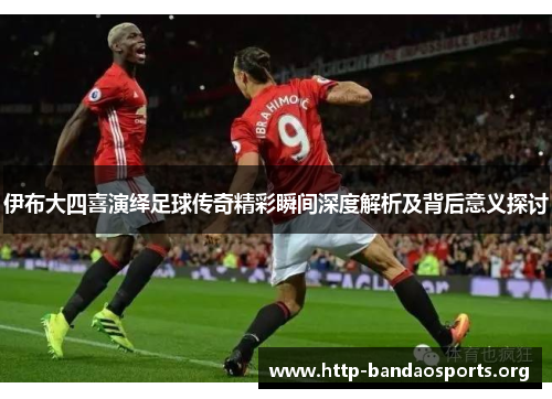 伊布大四喜演绎足球传奇精彩瞬间深度解析及背后意义探讨 伊布大四喜演绎足球传奇精彩瞬间深度解析及背后意义探讨