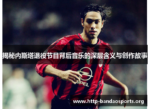 揭秘内斯塔退役节目背后音乐的深层含义与创作故事 揭秘内斯塔退役节目背后音乐的深层含义与创作故事