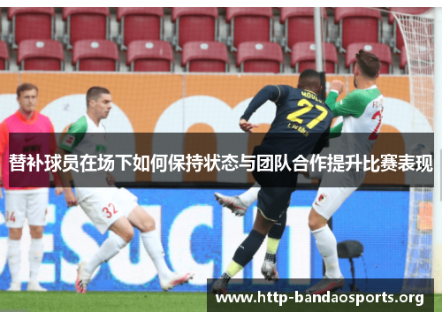 替补球员在场下如何保持状态与团队合作提升比赛表现 替补球员在场下如何保持状态与团队合作提升比赛表现