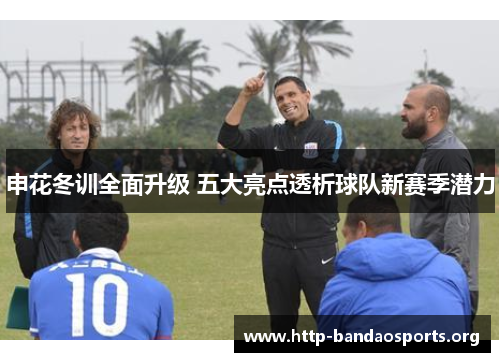 申花冬训全面升级 五大亮点透析球队新赛季潜力 申花冬训全面升级 五大亮点透析球队新赛季潜力