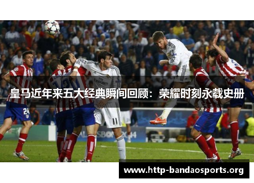 皇马近年来五大经典瞬间回顾:荣耀时刻永载史册 皇马近年来五大经典瞬间回顾:荣耀时刻永载史册