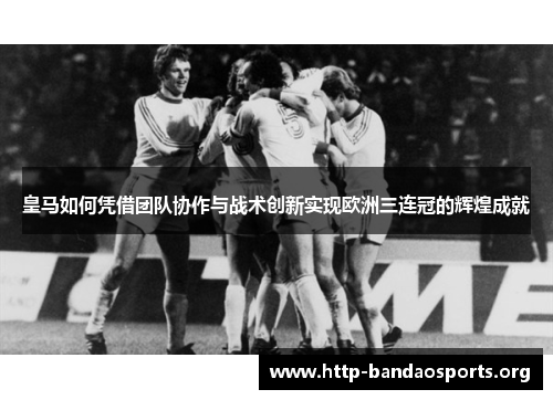 皇马如何凭借团队协作与战术创新实现欧洲三连冠的辉煌成就 皇马如何凭借团队协作与战术创新实现欧洲三连冠的辉煌成就