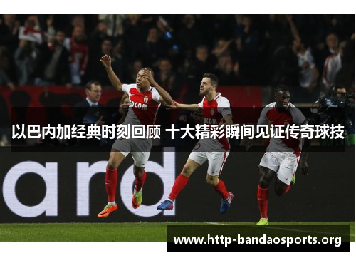 以巴内加经典时刻回顾 十大精彩瞬间见证传奇球技 以巴内加经典时刻回顾 十大精彩瞬间见证传奇球技