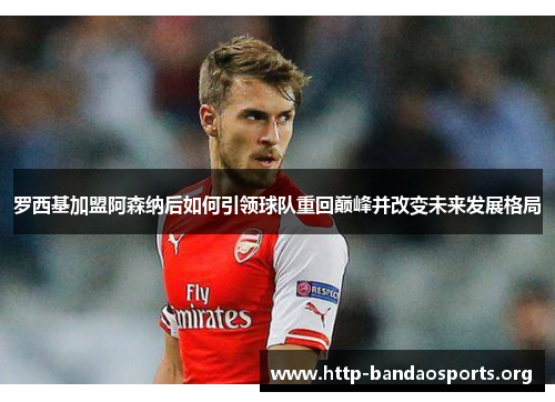 罗西基加盟阿森纳后如何引领球队重回巅峰并改变未来发展格局 罗西基加盟阿森纳后如何引领球队重回巅峰并改变未来发展格局